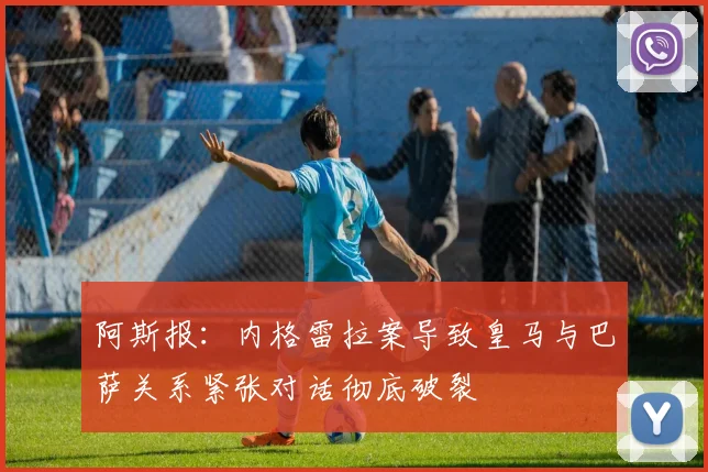阿斯报：内格雷拉案导致皇马与巴萨关系紧张对话彻底破裂