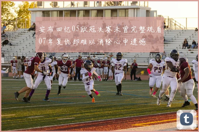 安布回忆05欧冠决赛未曾完整观看07年复仇却难以消除心中遗憾