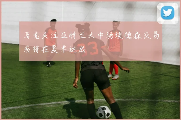 马竞关注亚特兰大中场埃德森交易或将在夏季达成