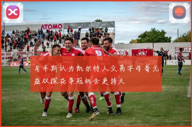 考辛斯认为凯尔特人交易字母哥无益双探花争冠机会更持久
