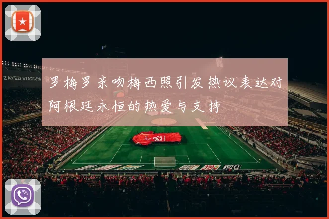 罗梅罗亲吻梅西照引发热议表达对阿根廷永恒的热爱与支持