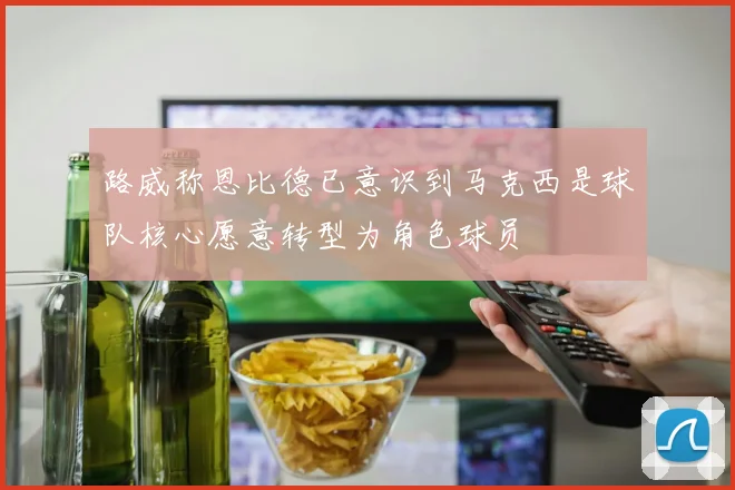 路威称恩比德已意识到马克西是球队核心愿意转型为角色球员