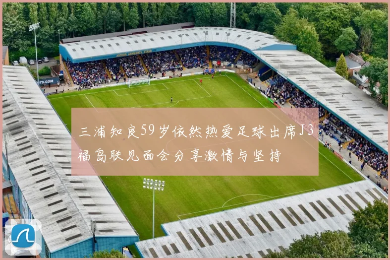 三浦知良59岁依然热爱足球出席J3福岛联见面会分享激情与坚持