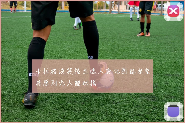 卡拉格谈英格兰选人变化图赫尔坚持原则无人能动摇