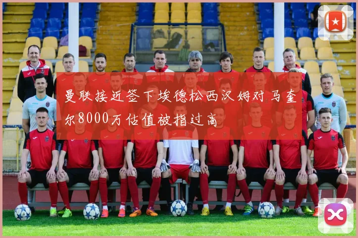 曼联接近签下埃德松西汉姆对马奎尔8000万估值被指过高