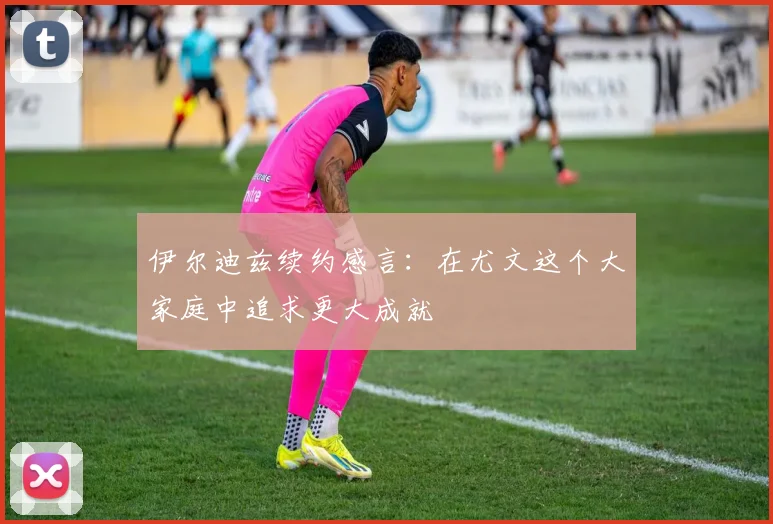 伊尔迪兹续约感言：在尤文这个大家庭中追求更大成就