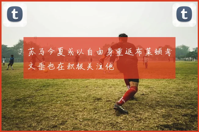 苏马今夏或以自由身重返布莱顿考文垂也在积极关注他
