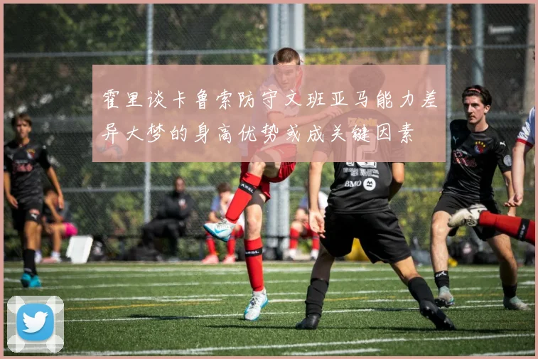 霍里谈卡鲁索防守文班亚马能力差异大梦的身高优势或成关键因素
