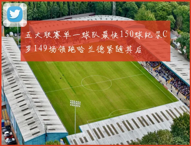 五大联赛单一球队最快150球纪录C罗149场领跑哈兰德紧随其后