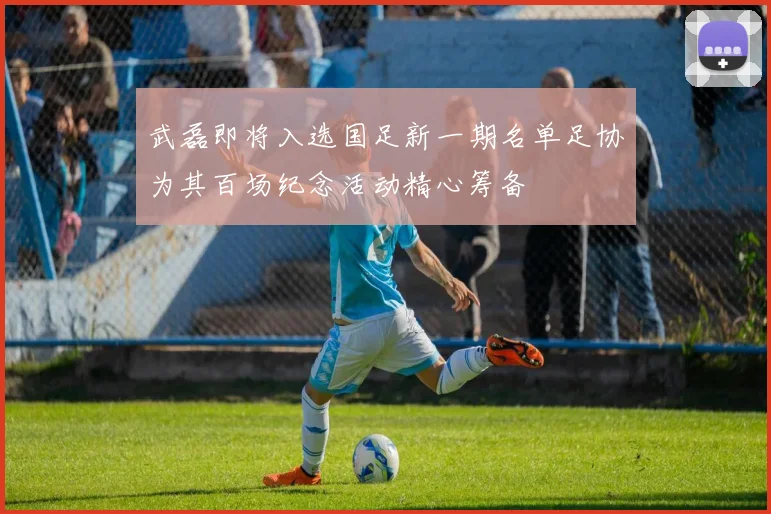 武磊即将入选国足新一期名单足协为其百场纪念活动精心筹备
