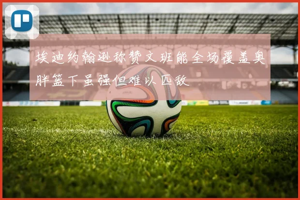 埃迪约翰逊称赞文班能全场覆盖奥胖篮下虽强但难以匹敌