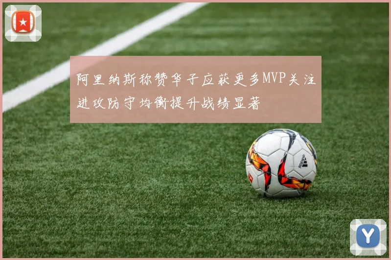 阿里纳斯称赞华子应获更多MVP关注进攻防守均衡提升战绩显著