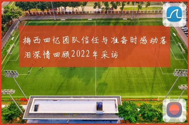 梅西回忆团队信任与准备时感动落泪深情回顾2022年采访