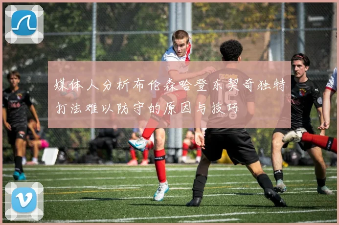 媒体人分析布伦森哈登东契奇独特打法难以防守的原因与技巧
