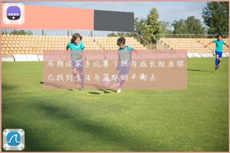 布朗谈家乡比赛干扰与成长经历称已找到生活与篮球的平衡点