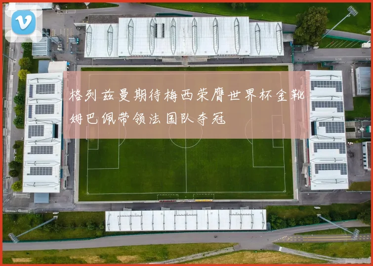 格列兹曼期待梅西荣膺世界杯金靴姆巴佩带领法国队夺冠