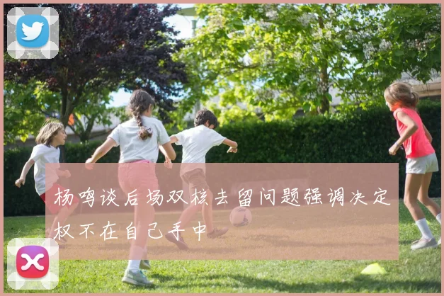 杨鸣谈后场双核去留问题强调决定权不在自己手中