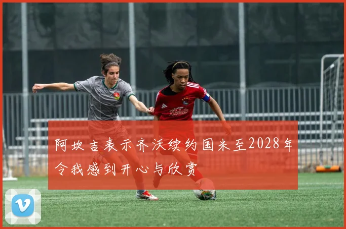 阿坎吉表示齐沃续约国米至2028年令我感到开心与欣赏