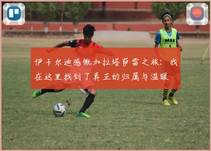 伊卡尔迪感慨加拉塔萨雷之旅：我在这里找到了真正的归属与温暖