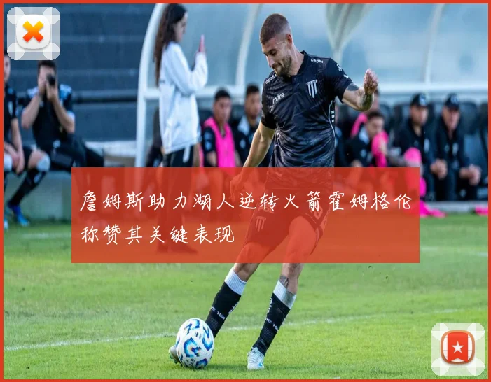 詹姆斯助力湖人逆转火箭霍姆格伦称赞其关键表现