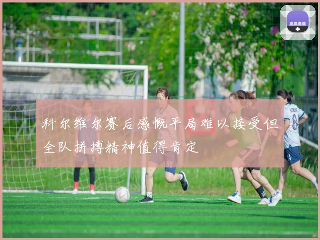科尔维尔赛后感慨平局难以接受但全队拼搏精神值得肯定