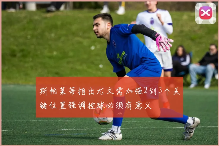 斯帕莱蒂指出尤文需加强2到3个关键位置强调控球必须有意义