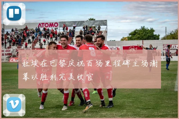 杜埃在巴黎庆祝百场里程碑主场谢幕以胜利完美收官