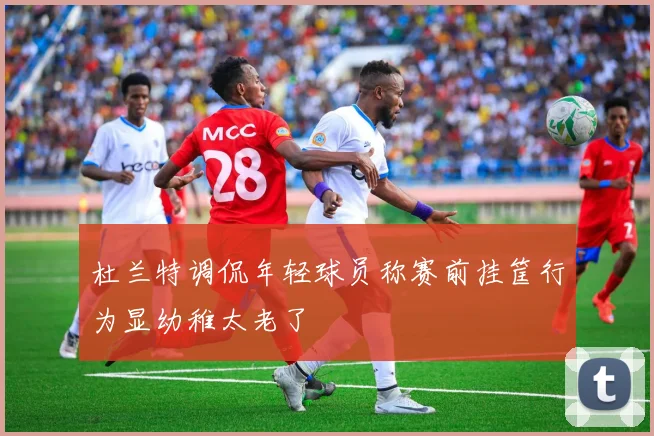 杜兰特调侃年轻球员称赛前挂筐行为显幼稚太老了