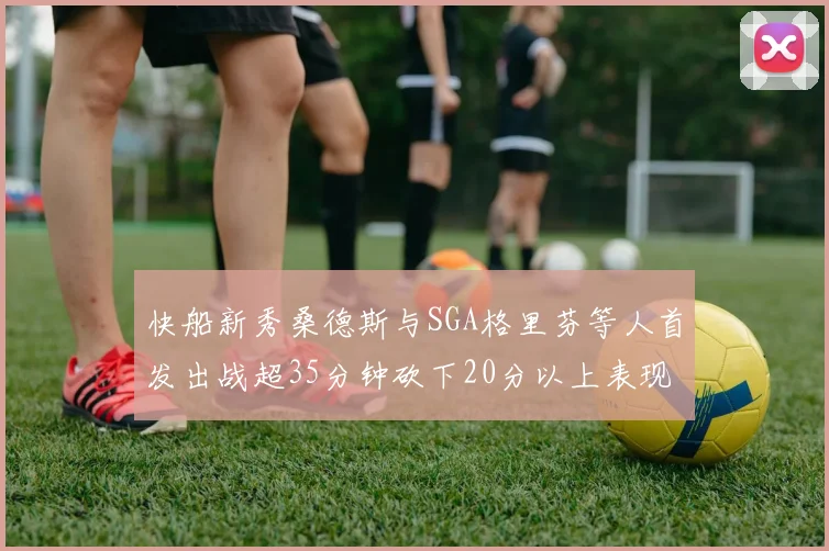 快船新秀桑德斯与SGA格里芬等人首发出战超35分钟砍下20分以上表现亮眼