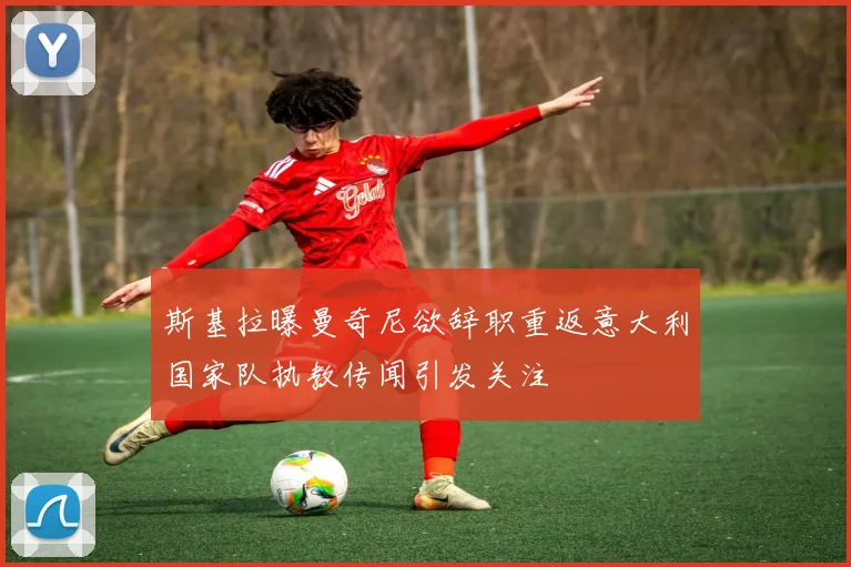 斯基拉曝曼奇尼欲辞职重返意大利国家队执教传闻引发关注