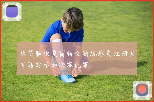 朱艺解读夏窗转会新规球员注册后可随时参加联赛比赛